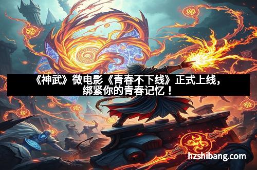 《神武》微电影《青春不下线》正式上线，绑紧你的青春记忆！